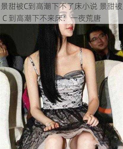 景甜被C到高潮下不了床小说 景甜被 C 到高潮下不来床:一夜荒唐