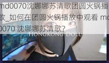 md0070沈娜娜苏清歌团圆火锅播放_如何在团圆火锅播放中观看 md0070 沈娜娜苏清歌？