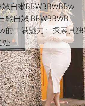 白嫩白嫩BBWBBWBBw-白嫩白嫩 BBWBBWBBw的丰满魅力：探索其独特之处