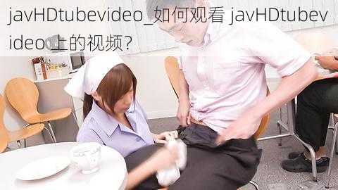 javHDtubevideo_如何观看 javHDtubevideo 上的视频？