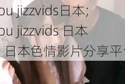 you jizzvids日本;you jizzvids 日本：日本色情影片分享平台