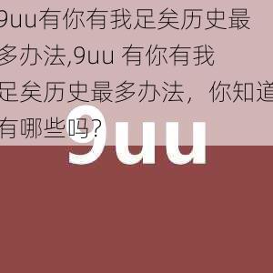 9uu有你有我足矣历史最多办法,9uu 有你有我足矣历史最多办法，你知道有哪些吗？